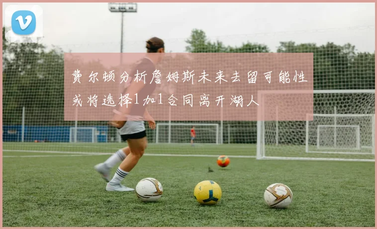 费尔顿分析詹姆斯未来去留可能性或将选择1加1合同离开湖人