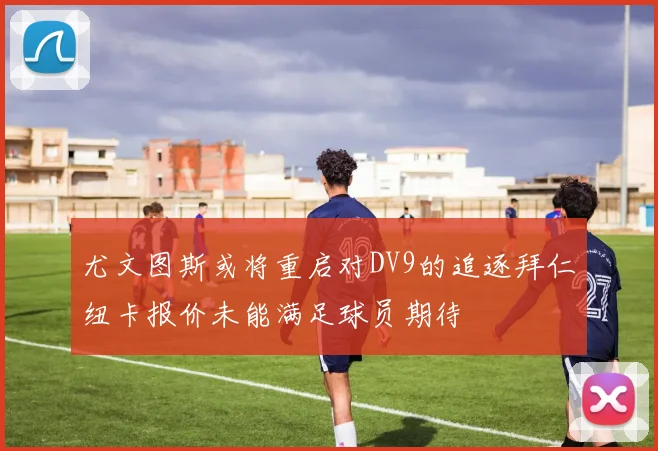尤文图斯或将重启对DV9的追逐拜仁纽卡报价未能满足球员期待
