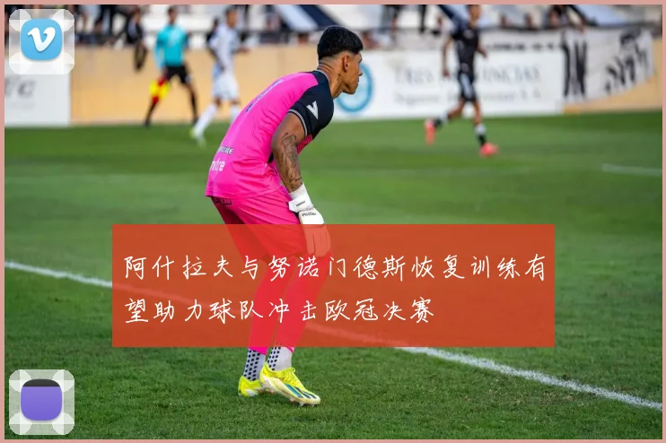 阿什拉夫与努诺门德斯恢复训练有望助力球队冲击欧冠决赛