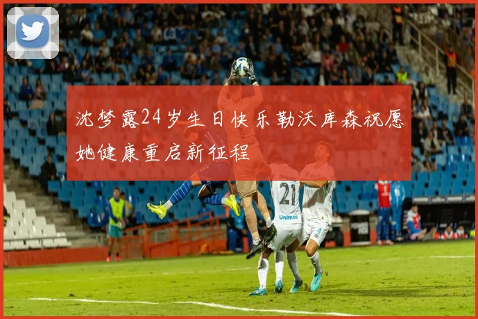 沈梦露24岁生日快乐勒沃库森祝愿她健康重启新征程
