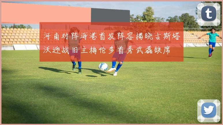 河南对阵海港首发阵容揭晓古斯塔沃迎战旧主梅伦多首秀武磊缺席