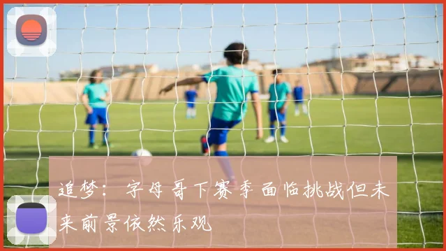 追梦：字母哥下赛季面临挑战但未来前景依然乐观