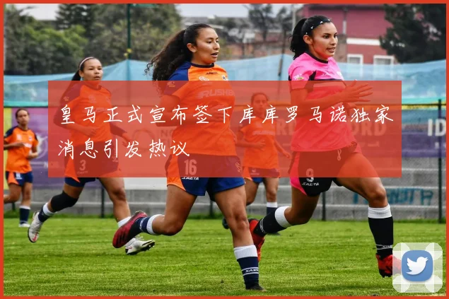 皇马正式宣布签下库库罗马诺独家消息引发热议