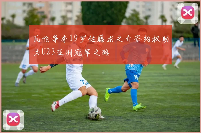 瓦伦争夺19岁佐藤龙之介签约权助力U23亚洲冠军之路