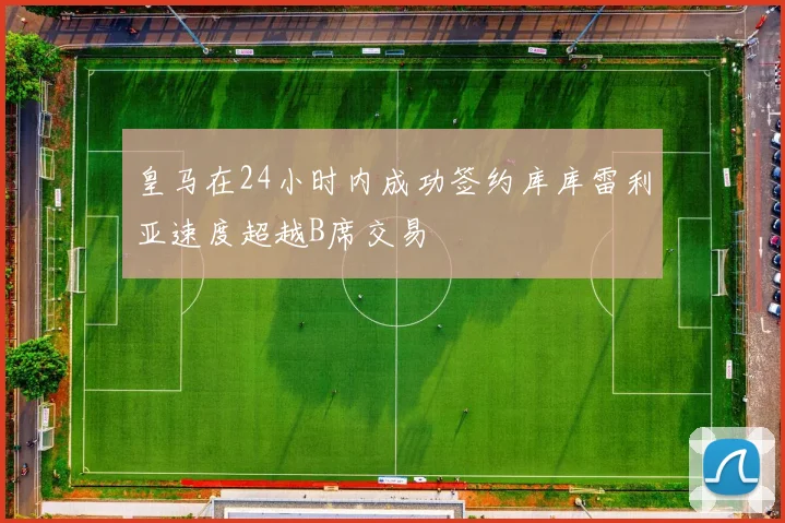 皇马在24小时内成功签约库库雷利亚速度超越B席交易
