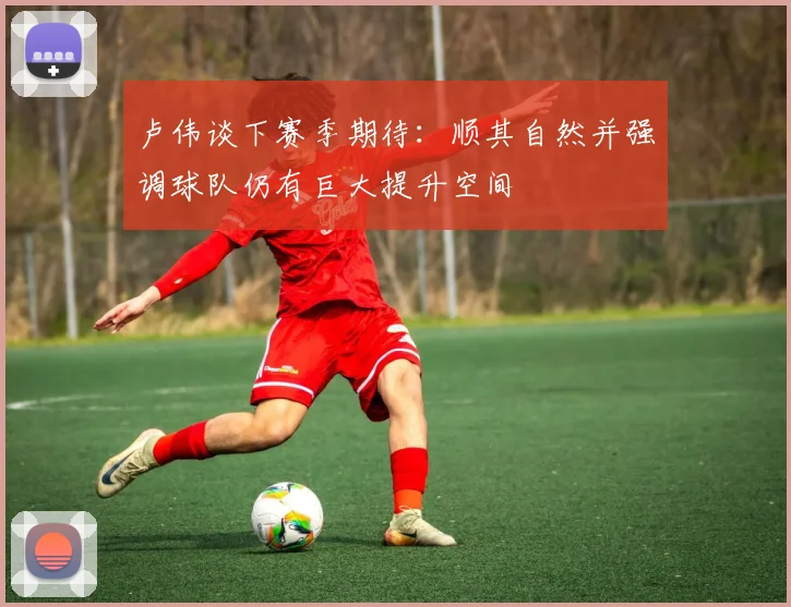 卢伟谈下赛季期待：顺其自然并强调球队仍有巨大提升空间