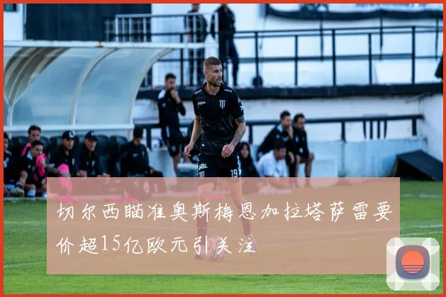 切尔西瞄准奥斯梅恩加拉塔萨雷要价超15亿欧元引关注