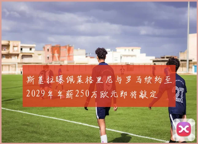 斯基拉曝佩莱格里尼与罗马续约至2029年年薪250万欧元即将敲定