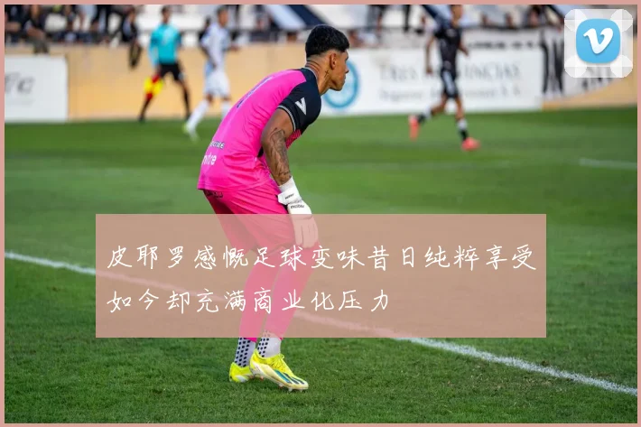 皮耶罗感慨足球变味昔日纯粹享受如今却充满商业化压力