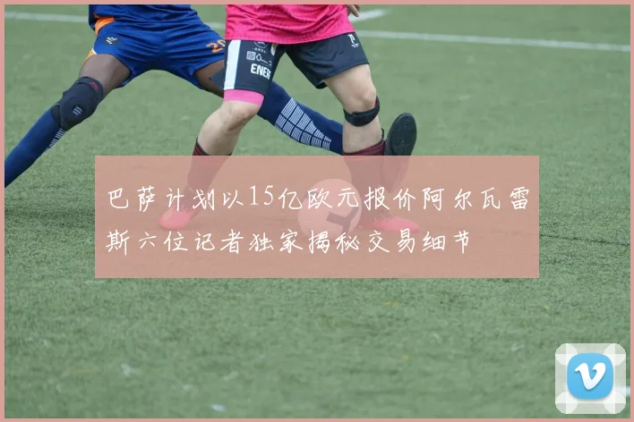 巴萨计划以15亿欧元报价阿尔瓦雷斯六位记者独家揭秘交易细节