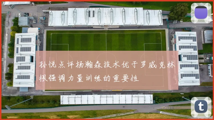 孙悦点评杨瀚森技术优于罗威克林根强调力量训练的重要性