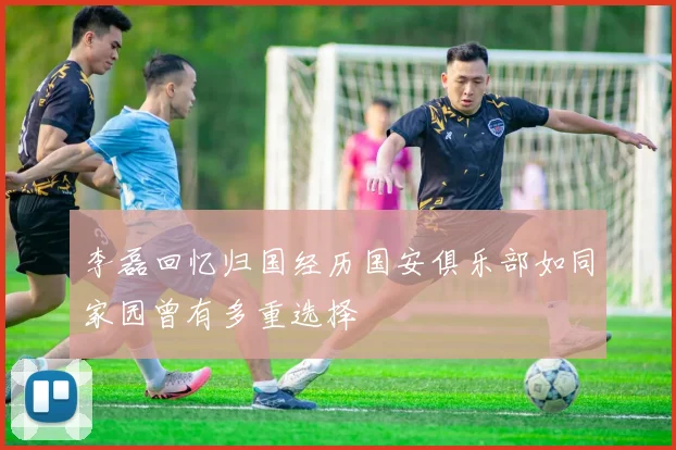 李磊回忆归国经历国安俱乐部如同家园曾有多重选择
