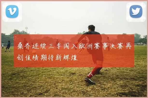 桑乔连续三季闯入欧洲赛事决赛再创佳绩期待新辉煌